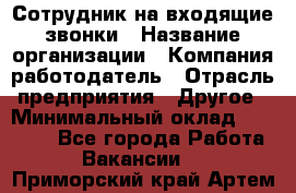 Сотрудник на входящие звонки › Название организации ­ Компания-работодатель › Отрасль предприятия ­ Другое › Минимальный оклад ­ 12 000 - Все города Работа » Вакансии   . Приморский край,Артем г.